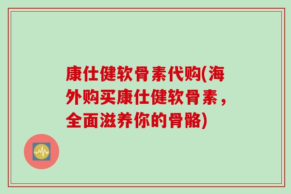 康仕健软骨素代购(海外购买康仕健软骨素，全面滋养你的骨骼)
