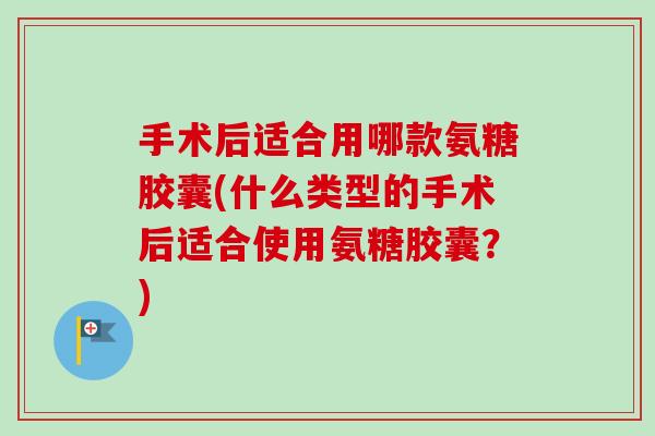 手术后适合用哪款氨糖胶囊(什么类型的手术后适合使用氨糖胶囊？)