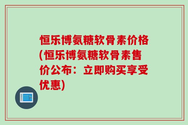 恒乐博氨糖软骨素价格(恒乐博氨糖软骨素售价公布：立即购买享受优惠)