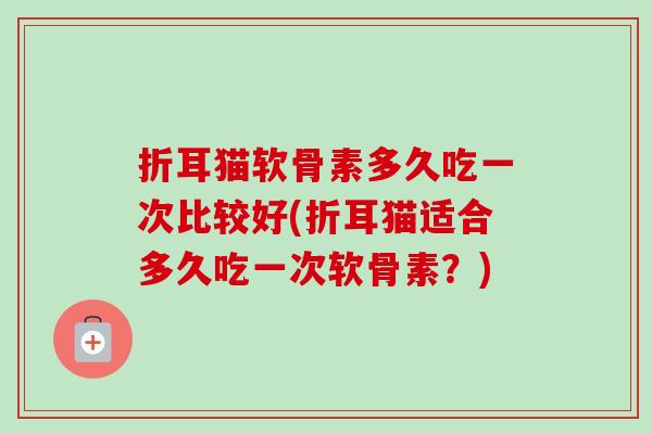 折耳猫软骨素多久吃一次比较好(折耳猫适合多久吃一次软骨素？)