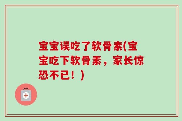 宝宝误吃了软骨素(宝宝吃下软骨素，家长惊恐不已！)