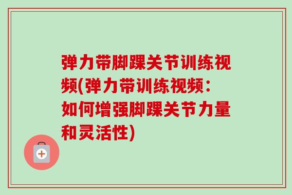 弹力带脚踝关节训练视频(弹力带训练视频：如何增强脚踝关节力量和灵活性)