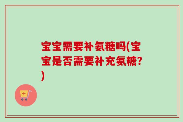 宝宝需要补氨糖吗(宝宝是否需要补充氨糖？)