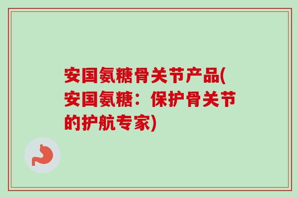 安国氨糖骨关节产品(安国氨糖：保护骨关节的护航专家)