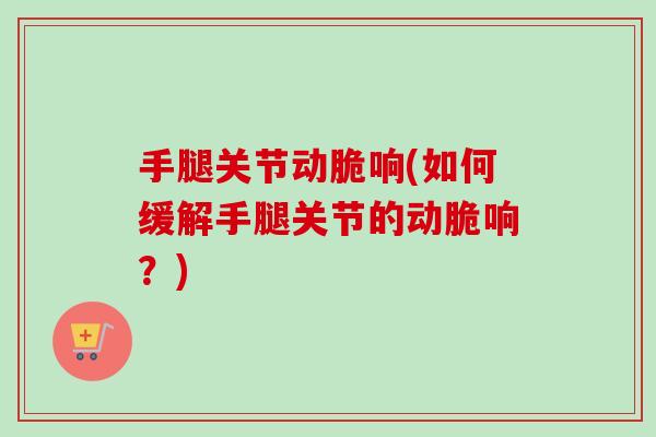 手腿关节动脆响(如何缓解手腿关节的动脆响？)