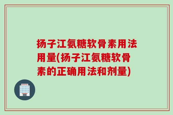 扬子江氨糖软骨素用法用量(扬子江氨糖软骨素的正确用法和剂量)