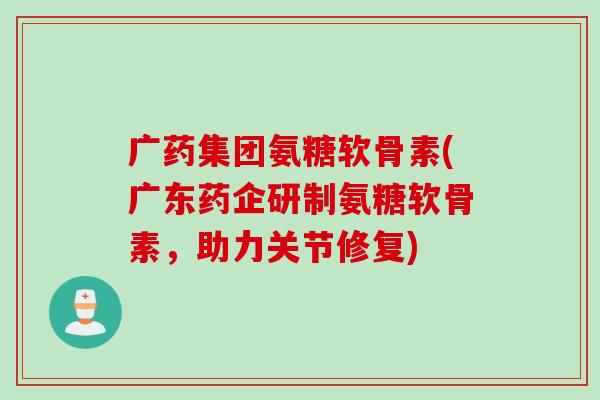 广药集团氨糖软骨素(广东药企研制氨糖软骨素，助力关节修复)