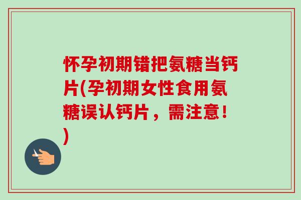 怀孕初期错把氨糖当钙片(孕初期女性食用氨糖误认钙片，需注意！)