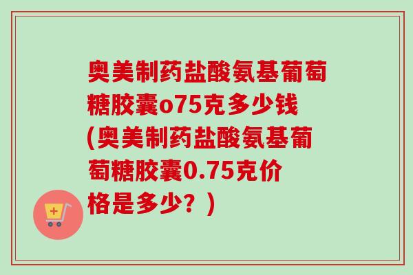 奥美制药盐酸氨基葡萄糖胶囊o75克多少钱(奥美制药盐酸氨基葡萄糖胶囊0.75克价格是多少？)
