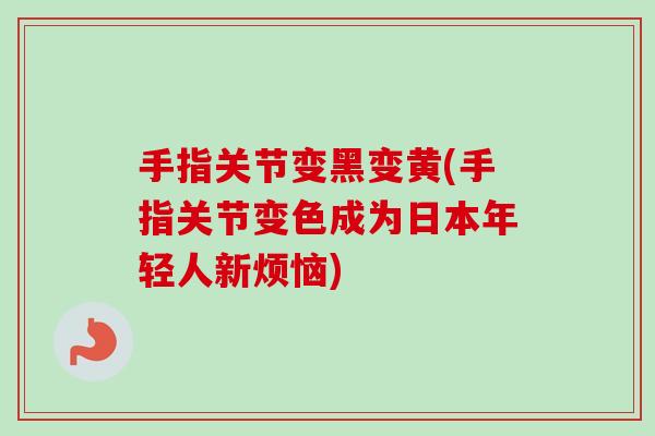 手指关节变黑变黄(手指关节变色成为日本年轻人新烦恼) 手指关节变黑变黄(手指关节变色成为日本年轻人新烦恼)