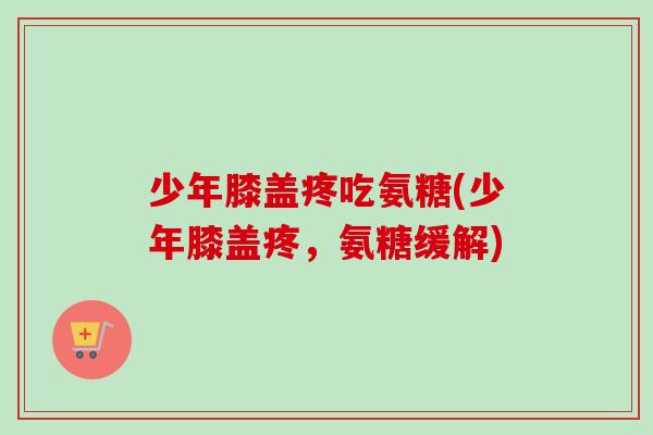 少年膝盖疼吃氨糖(少年膝盖疼，氨糖缓解)