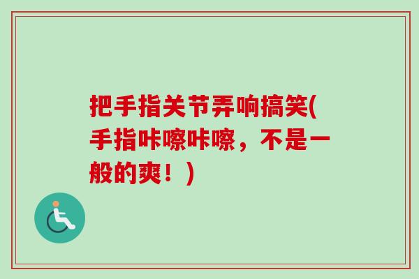 把手指关节弄响搞笑(手指咔嚓咔嚓，不是一般的爽！)