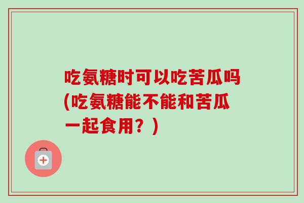 吃氨糖时可以吃苦瓜吗(吃氨糖能不能和苦瓜一起食用？)