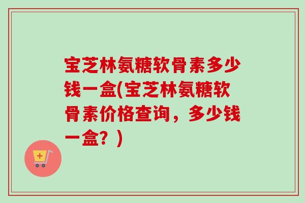 宝芝林氨糖软骨素多少钱一盒(宝芝林氨糖软骨素价格查询，多少钱一盒？)