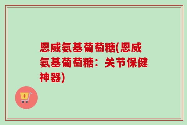 恩威氨基葡萄糖(恩威氨基葡萄糖：关节保健神器)
