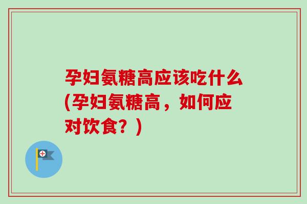 孕妇氨糖高应该吃什么(孕妇氨糖高，如何应对饮食？)