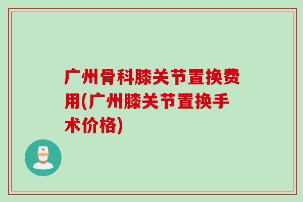 广州骨科膝关节置换费用(广州膝关节置换手术价格)