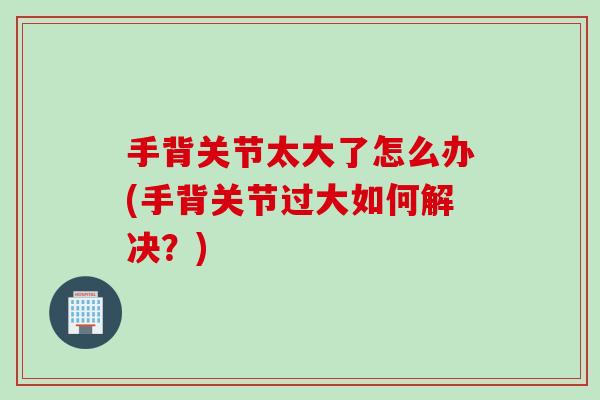 手背关节太大了怎么办(手背关节过大如何解决？)