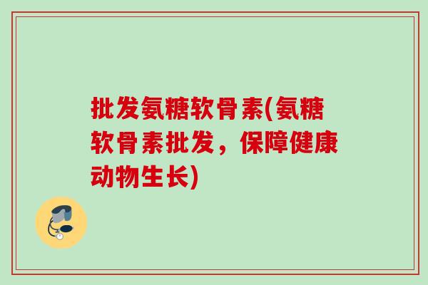 批发氨糖软骨素(氨糖软骨素批发，保障健康动物生长)