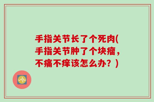 手指关节长了个死肉(手指关节肿了个块瘤，不痛不痒该怎么办？)