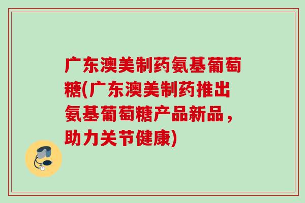 广东澳美制药氨基葡萄糖(广东澳美制药推出氨基葡萄糖产品新品，助力关节健康)