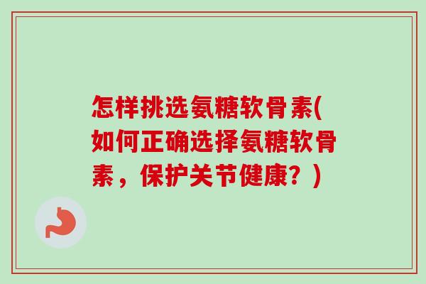 怎样挑选氨糖软骨素(如何正确选择氨糖软骨素，保护关节健康？)