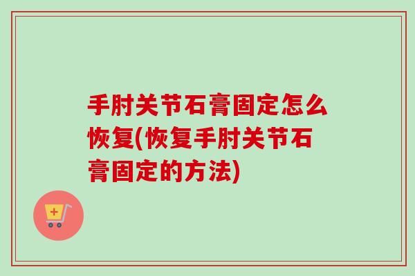 手肘关节石膏固定怎么恢复(恢复手肘关节石膏固定的方法)