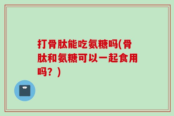 打骨肽能吃氨糖吗(骨肽和氨糖可以一起食用吗？)