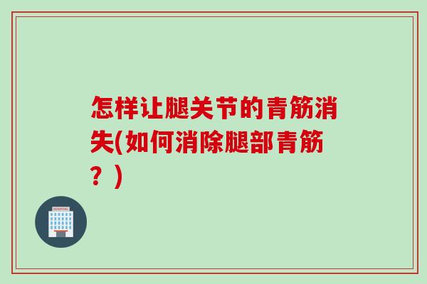 怎样让腿关节的青筋消失(如何消除腿部青筋？)