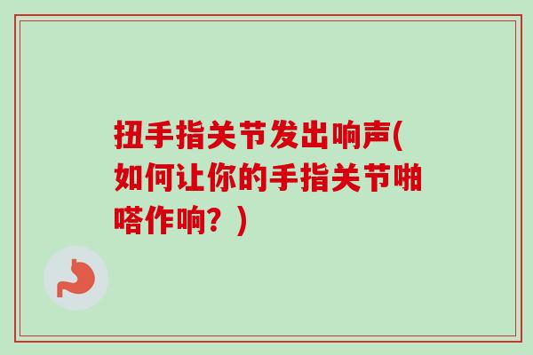扭手指关节发出响声(如何让你的手指关节啪嗒作响？)