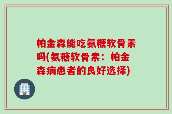 帕金森能吃氨糖软骨素吗(氨糖软骨素：帕金森病患者的良好选择)