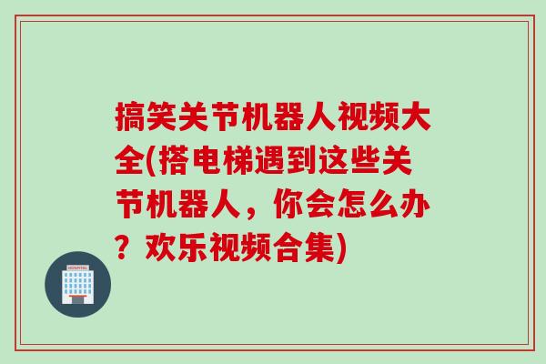 搞笑关节机器人视频大全(搭电梯遇到这些关节机器人，你会怎么办？欢乐视频合集)