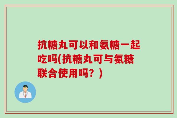 抗糖丸可以和氨糖一起吃吗(抗糖丸可与氨糖联合使用吗？)