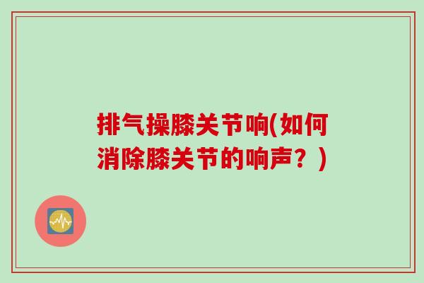 排气操膝关节响(如何消除膝关节的响声？)