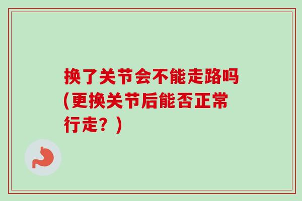 换了关节会不能走路吗(更换关节后能否正常行走？)