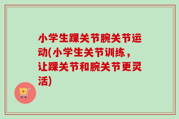 小学生踝关节腕关节运动(小学生关节训练，让踝关节和腕关节更灵活)