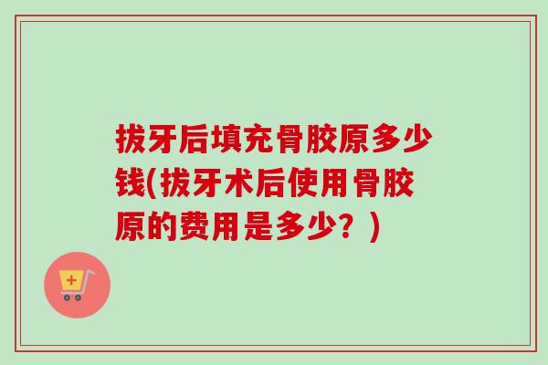 拔牙后填充骨胶原多少钱(拔牙术后使用骨胶原的费用是多少？)