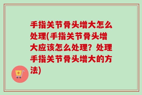 手指关节骨头增大怎么处理(手指关节骨头增大应该怎么处理？处理手指关节骨头增大的方法)