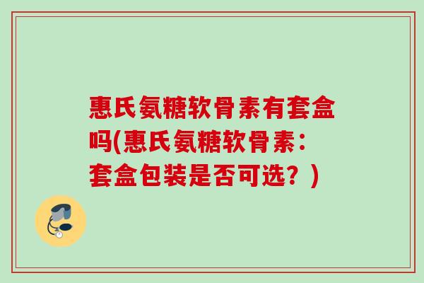 惠氏氨糖软骨素有套盒吗(惠氏氨糖软骨素：套盒包装是否可选？)