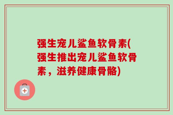 强生宠儿鲨鱼软骨素(强生推出宠儿鲨鱼软骨素，滋养健康骨骼)