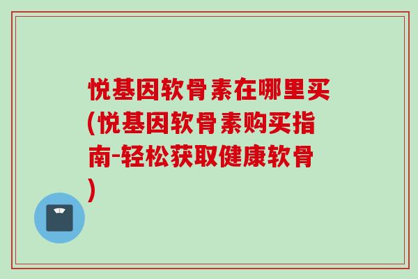 悦基因软骨素在哪里买(悦基因软骨素购买指南-轻松获取健康软骨)