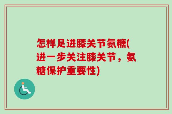 怎样足进膝关节氨糖(进一步关注膝关节，氨糖保护重要性)