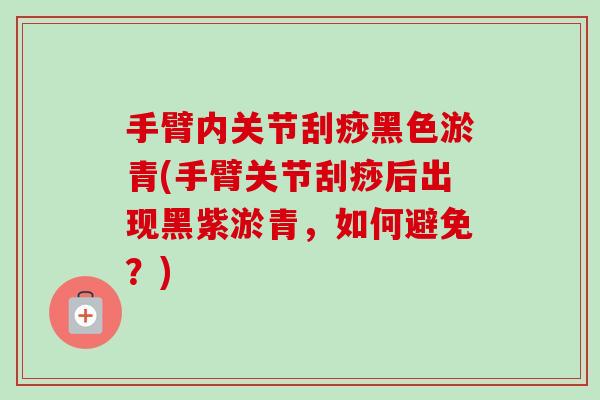 手臂内关节刮痧黑色淤青(手臂关节刮痧后出现黑紫淤青，如何避免？)
