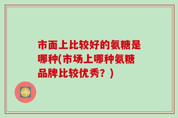 市面上比较好的氨糖是哪种(市场上哪种氨糖品牌比较优秀？)
