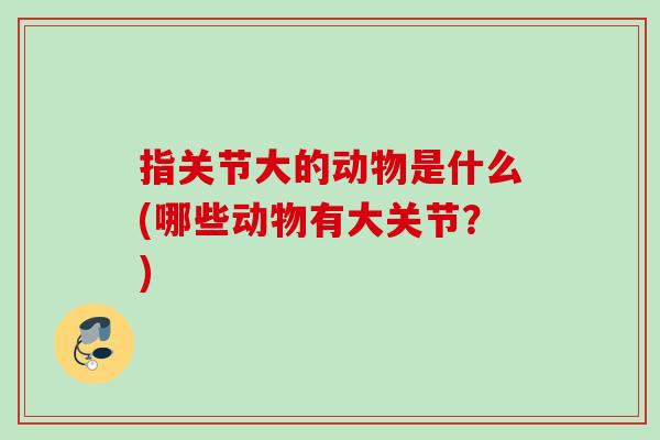 指关节大的动物是什么(哪些动物有大关节？)
