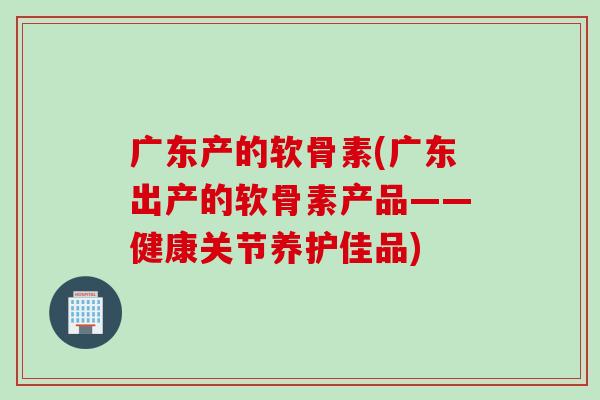 广东产的软骨素(广东出产的软骨素产品——健康关节养护佳品)