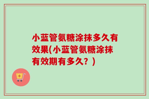 小蓝管氨糖涂抹多久有效果(小蓝管氨糖涂抹有效期有多久？)