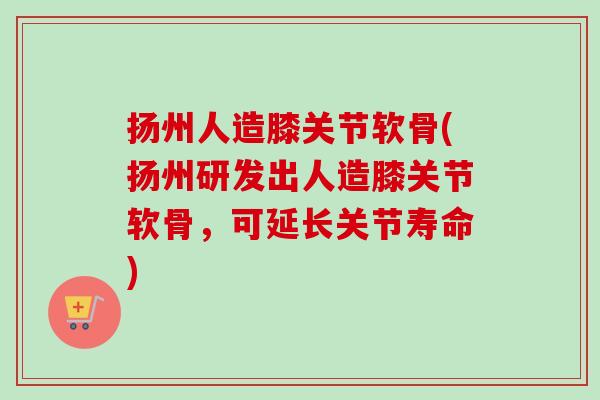 扬州人造膝关节软骨(扬州研发出人造膝关节软骨，可延长关节寿命)