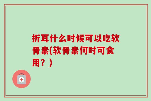折耳什么时候可以吃软骨素(软骨素何时可食用？)
