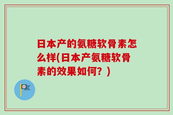 日本产的氨糖软骨素怎么样(日本产氨糖软骨素的效果如何？)
